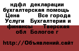 3ндфл, декларации, бухгалтерская помощь › Цена ­ 500 - Все города Услуги » Бухгалтерия и финансы   . Тверская обл.,Бологое г.